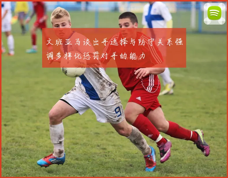 文班亚马谈出手选择与防守关系强调多样化惩罚对手的能力