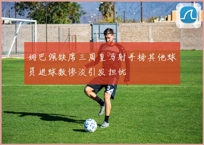 姆巴佩缺席三周皇马射手榜其他球员进球数惨淡引发担忧