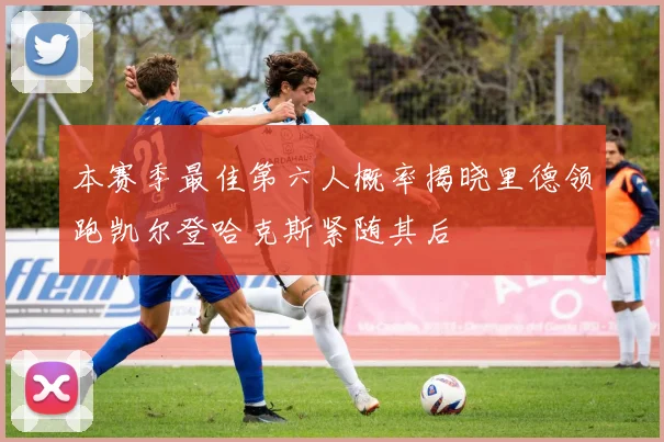 本赛季最佳第六人概率揭晓里德领跑凯尔登哈克斯紧随其后