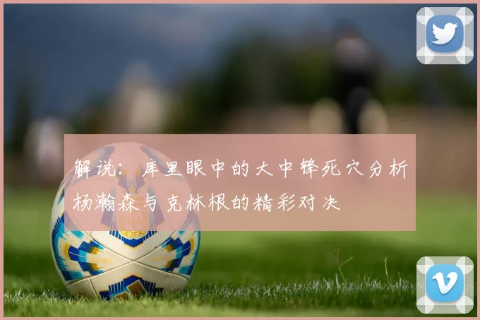 解说：库里眼中的大中锋死穴分析杨瀚森与克林根的精彩对决