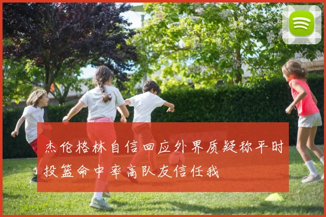 杰伦格林自信回应外界质疑称平时投篮命中率高队友信任我