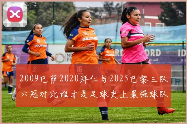 2009巴萨2020拜仁与2025巴黎三队六冠对比谁才是足球史上最强球队