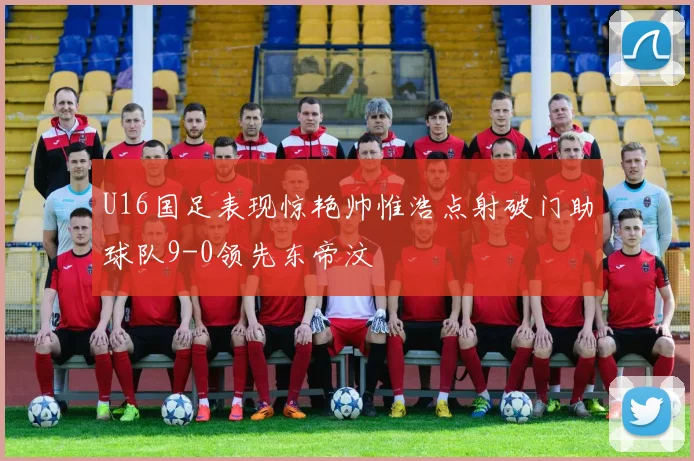 U16国足表现惊艳帅惟浩点射破门助球队9-0领先东帝汶
