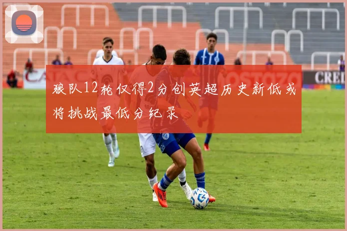 狼队12轮仅得2分创英超历史新低或将挑战最低分纪录