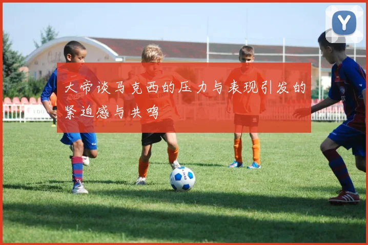 大帝谈马克西的压力与表现引发的紧迫感与共鸣