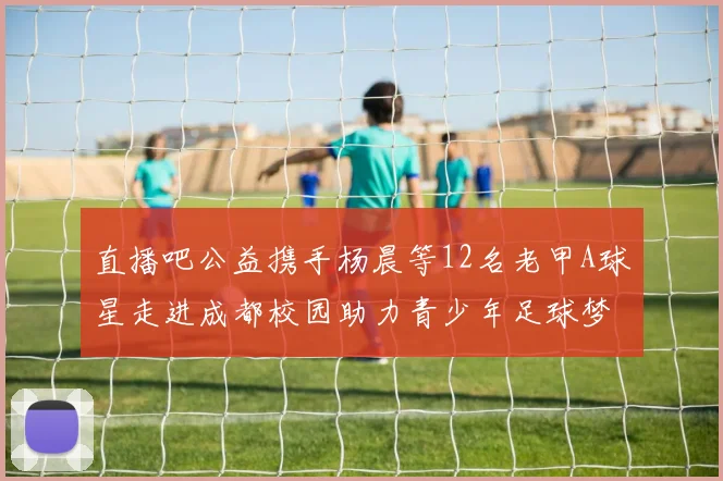 直播吧公益携手杨晨等12名老甲A球星走进成都校园助力青少年足球梦想