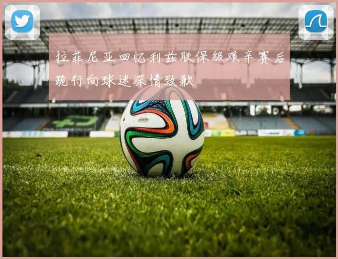 拉菲尼亚回忆利兹联保级艰辛赛后跪行向球迷深情致歉