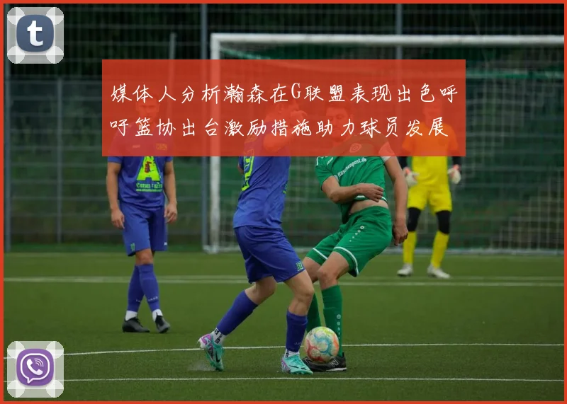 媒体人分析瀚森在G联盟表现出色呼吁篮协出台激励措施助力球员发展