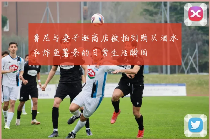 鲁尼与妻子逛商店被拍到购买酒水和炸鱼薯条的日常生活瞬间