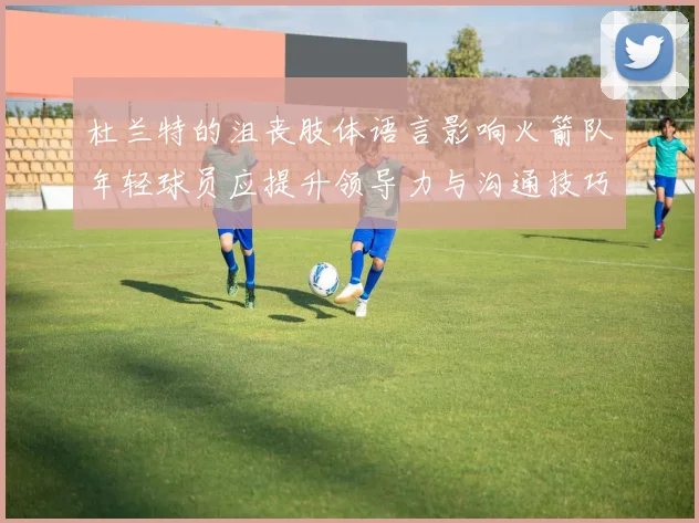杜兰特的沮丧肢体语言影响火箭队年轻球员应提升领导力与沟通技巧