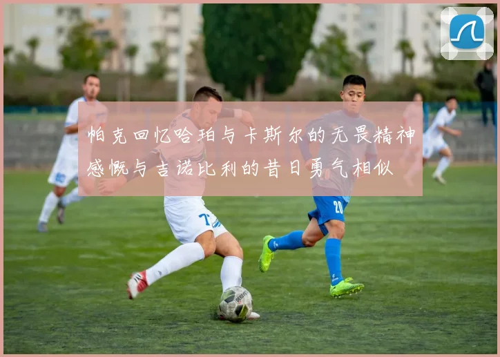 帕克回忆哈珀与卡斯尔的无畏精神感慨与吉诺比利的昔日勇气相似