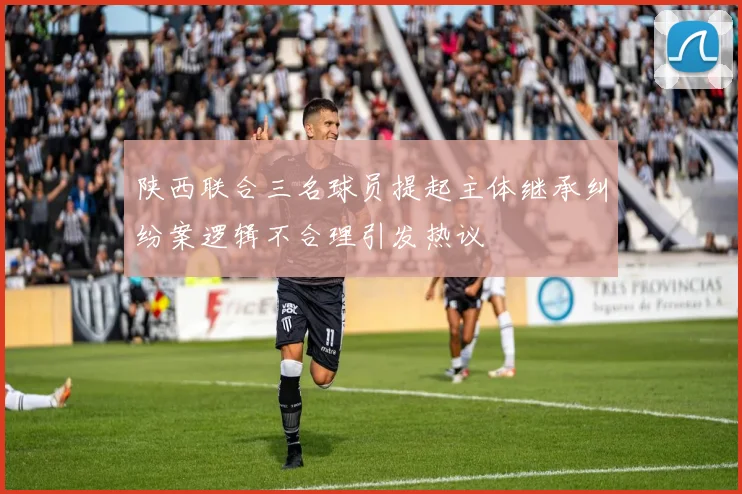 陕西联合三名球员提起主体继承纠纷案逻辑不合理引发热议