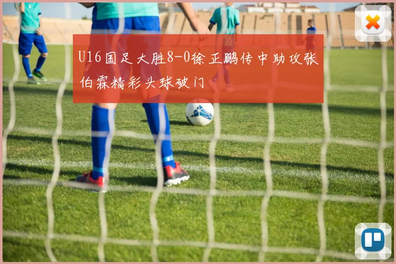 U16国足大胜8-0徐正鹏传中助攻张伯霖精彩头球破门