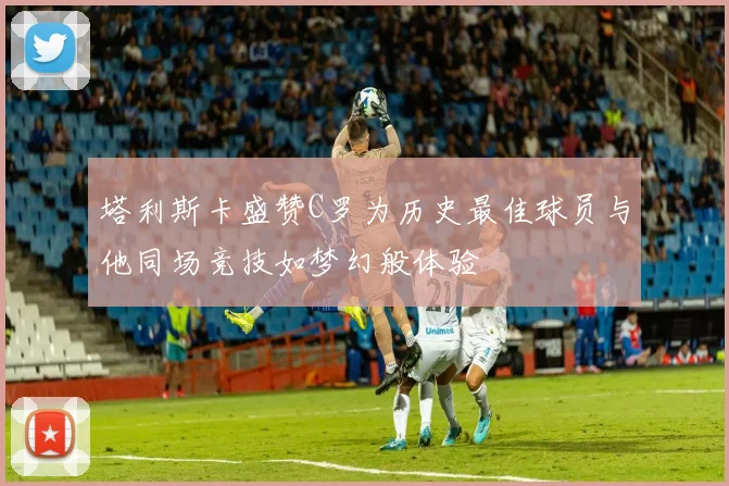 塔利斯卡盛赞C罗为历史最佳球员与他同场竞技如梦幻般体验