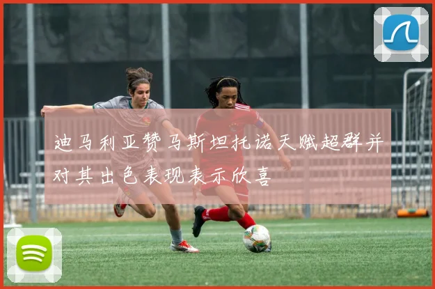迪马利亚赞马斯坦托诺天赋超群并对其出色表现表示欣喜