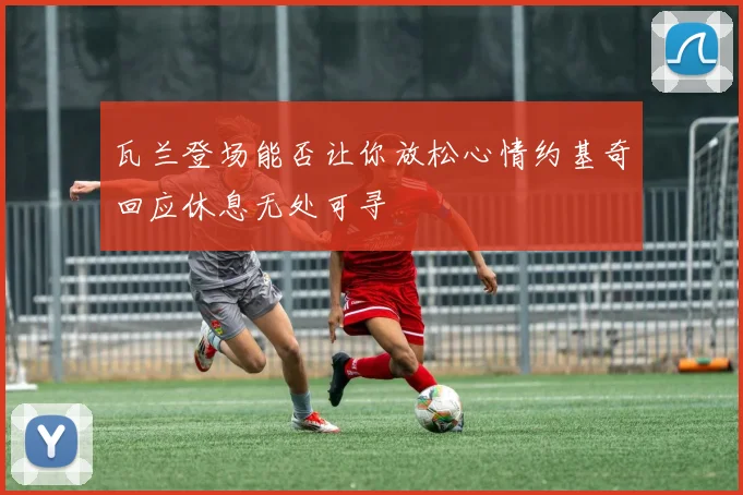 瓦兰登场能否让你放松心情约基奇回应休息无处可寻