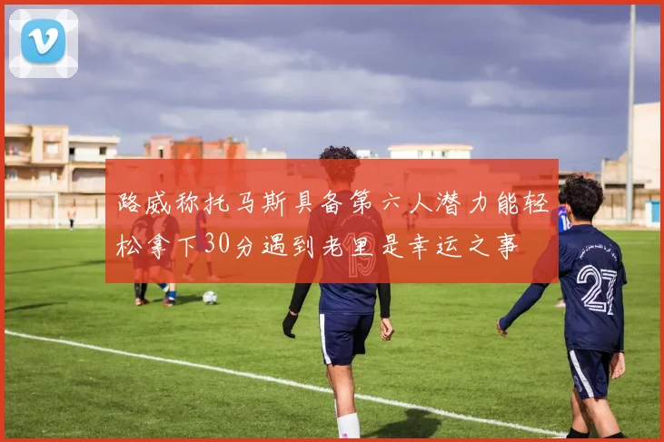路威称托马斯具备第六人潜力能轻松拿下30分遇到老里是幸运之事