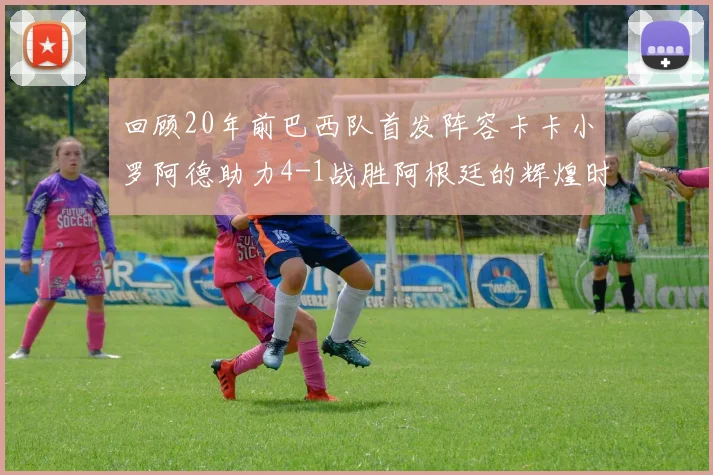 回顾20年前巴西队首发阵容卡卡小罗阿德助力4-1战胜阿根廷的辉煌时刻